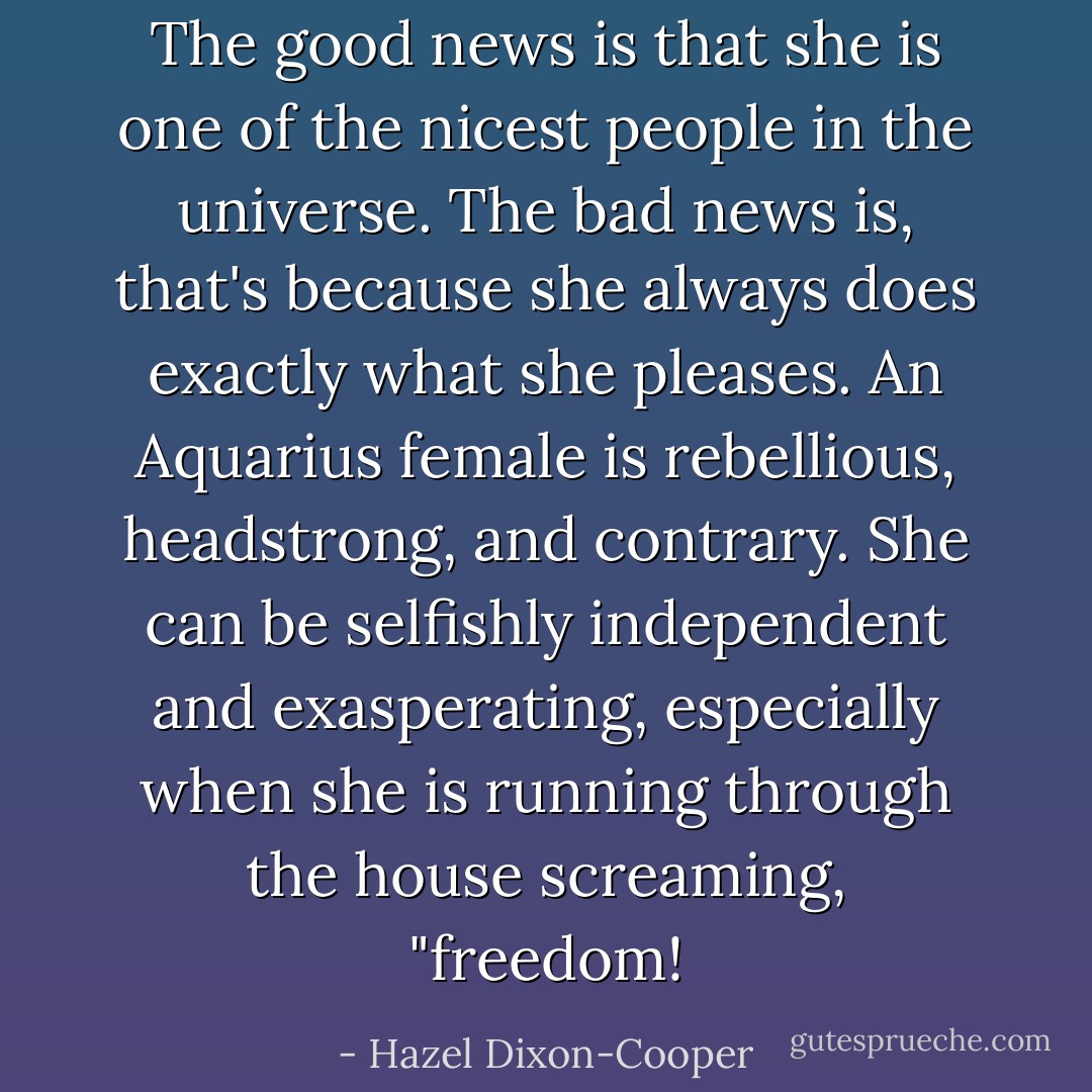The good news is that she is one of the nicest people in the universe. The bad news is, that's because she always does exactly what she pleases. An Aquarius female is rebellious, headstrong, and contrary. She can be selfishly independent and exasperating, especially when she is running through the house screaming, "freedom! - Hazel Dixon-Cooper