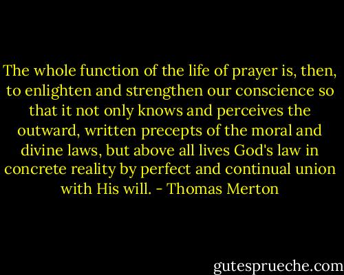 The whole function of the life of prayer is, then, to enlighten and strengthen our conscience so that it not only knows and perceives the outward, written precepts of the moral and divine laws, but above all lives God's law in concrete reality by perfect and continual union with His will. - Thomas Merton