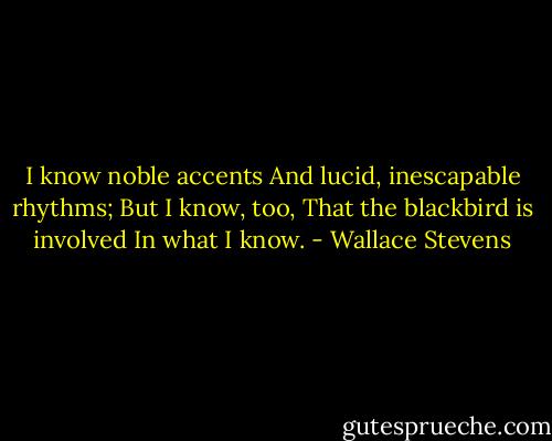 I know noble accents<br />And lucid, inescapable rhythms;<br />But I know, too,<br />That the blackbird is involved<br />In what I know. - Wallace Stevens