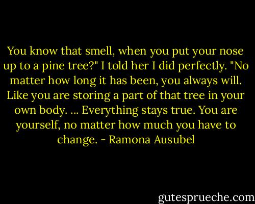 You know that smell, when you put your nose up to a pine tree?" I told her I did perfectly. "No matter how long it has been, you always will. Like you are storing a part of that tree in your own body. ... Everything stays true. You are yourself, no matter how much you have to change. - Ramona Ausubel