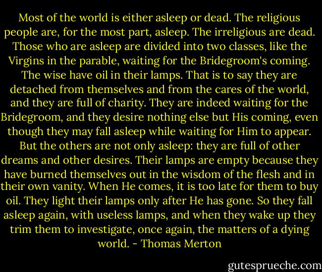 Most of the world is either asleep or dead. The religious people are, for the most part, asleep. The irreligious are dead. Those who are asleep are divided into two classes, like the Virgins in the parable, waiting for the Bridegroom's coming. The wise have oil in their lamps. That is to say they are detached from themselves and from the cares of the world, and they are full of charity. They are indeed waiting for the Bridegroom, and they desire nothing else but His coming, even though they may fall asleep while waiting for Him to appear. But the others are not only asleep: they are full of other dreams and other desires. Their lamps are empty because they have burned themselves out in the wisdom of the flesh and in their own vanity. When He comes, it is too late for them to buy oil. They light their lamps only after He has gone. So they fall asleep again, with useless lamps, and when they wake up they trim them to investigate, once again, the matters of a dying world. - Thomas Merton