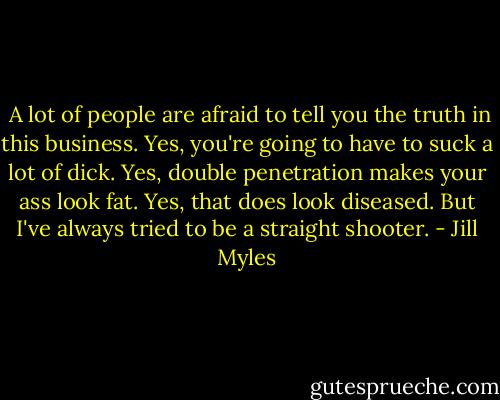  A lot of people are afraid to tell you the truth in this business. Yes, you're going to have to suck a lot of dick. Yes, double penetration makes your ass look fat. Yes, that does look diseased. But I've always tried to be a straight shooter. - Jill Myles
