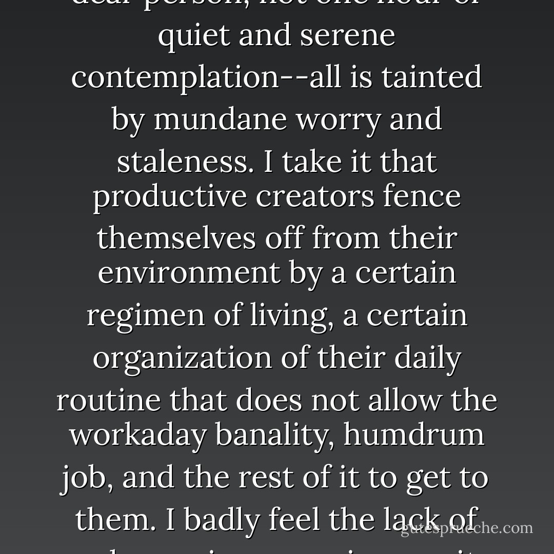 I lead a life much below my level. Beyond the books, which trickle in slowly (I have to read what I can get, not what I have a mind to read), I have nothing to sustain my inner life; and everything around me exudes an indescribable prosiness, which presses down on me too with its brutal weight. Nothing on the order of a stroll with a dear person, not one hour of quiet and serene contemplation--all is tainted by mundane worry and staleness. I take it that productive creators fence themselves off from their environment by a certain regimen of living, a certain organization of their daily routine that does not allow the workaday banality, humdrum job, and the rest of it to get to them. I badly feel the lack of such a regimen, my incapacity to subject myself to such a discipline. One must, for instance, fence off one's inner life, not permit the vermin of ordinary cares to infest it. Some blindness used to protect me from this truth; I wore blinkers like a horse in harness. Now reality has won and penetrated my interior. - Bruno Schulz