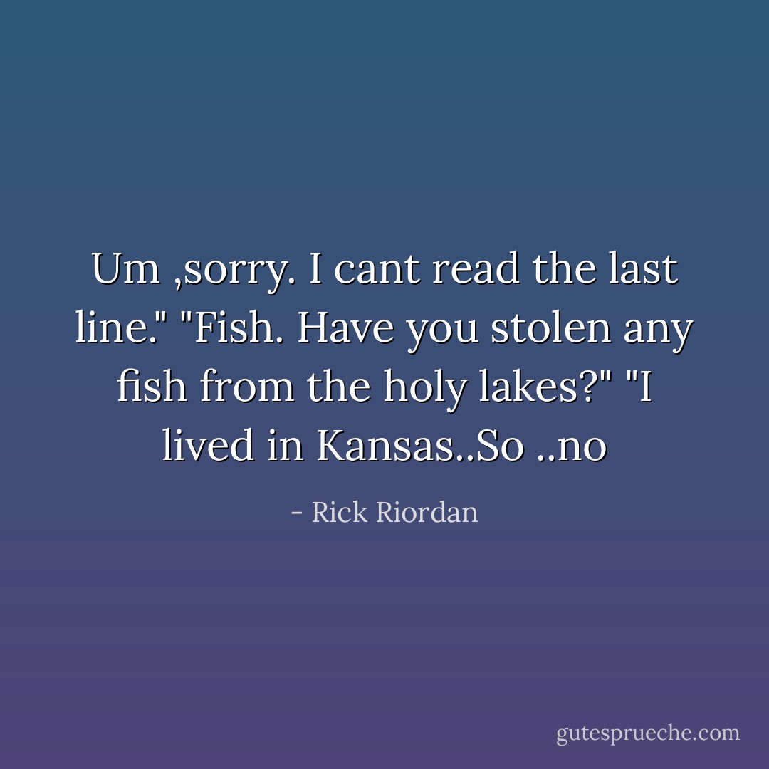 Um ,sorry. I cant read the last line."<br />"Fish. Have you stolen any fish from the holy lakes?"<br />"I lived in Kansas..So ..no - Rick Riordan