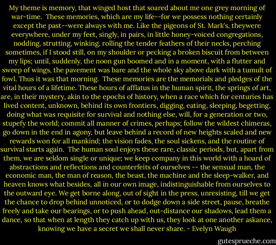 My theme is memory, that winged host that soared about me one grey morning of war-time.<br /><br />These memories, which are my life--for we possess nothing certainly except the past--were always with me. Like the pigeons of St. Mark's, theywere everywhere, under my feet, singly, in pairs, in little honey-voiced congregations, nodding, strutting, winking, rolling the tender feathers of their necks, perching sometimes, if I stood still, on my shoulder or pecking a broken biscuit from between my lips; until, suddenly, the noon gun boomed and in a moment, with a flutter and sweep of wings, the pavement was bare and the whole sky above dark with a tumult of fowl. Thus it was that morning.<br /><br />These memories are the memorials and pledges of the vital hours of a lifetime. These hours of afflatus in the human spirit, the springs of art, are, in their mystery, akin to the epochs of history, when a race which for centuries has lived content, unknown, behind its own frontiers, digging, eating, sleeping, begetting, doing what was requisite for survival and nothing else, will, for a generation or two, stupefy the world; commit all manner of crimes, perhaps; follow the wildest chimeras, go down in the end in agony, but leave behind a record of new heights scaled and new rewards won for all mankind; the vision fades, the soul sickens, and the routine of survival starts again.<br /><br />The human soul enjoys these rare, classic periods, but, apart from them, we are seldom single or unique; we keep company in this world with a hoard of abstractions and reflections and counterfeits of ourselves -- the sensual man, the economic man, the man of reason, the beast, the machine and the sleep-walker, and heaven knows what besides, all in our own image, indistinguishable from ourselves to the outward eye. We get borne along, out of sight in the press, unresisting, till we get the chance to drop behind unnoticed, or to dodge down a side street, pause, breathe freely and take our bearings, or to push ahead, out-distance our shadows, lead them a dance, so that when at length they catch up with us, they look at one another askance, knowing we have a secret we shall never share. - Evelyn Waugh