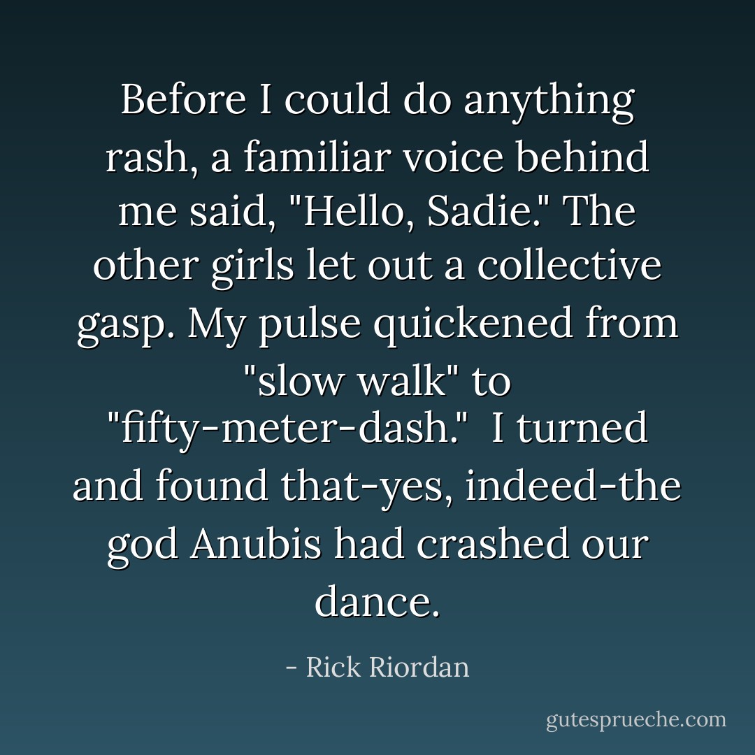 Before I could do anything rash, a familiar voice behind me said, "Hello, Sadie."<br />The other girls let out a collective gasp. My pulse quickened from "slow walk" to "fifty-meter-dash." <br />I turned and found that-yes, indeed-the god Anubis had crashed our dance. - Rick Riordan