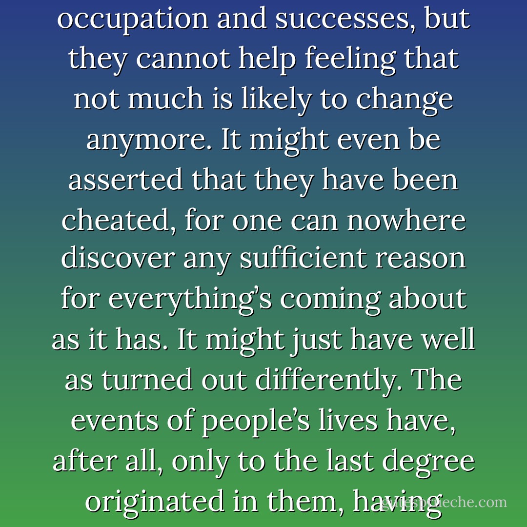…. by the time they have reached the middle of their life’s journey, few people remember how they have managed to arrive at themselves, at their amusements, their point of view, their wife, character, occupation and successes, but they cannot help feeling that not much is likely to change anymore. It might even be asserted that they have been cheated, for one can nowhere discover any sufficient reason for everything’s coming about as it has. It might just have well as turned out differently. The events of people’s lives have, after all, only to the last degree originated in them, having generally depended on all sorts of circumstances such as the moods, the life or death of quite different people, and have, as it were, only at the given point of time come hurrying towards them - Robert Musil
