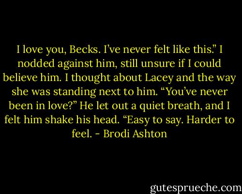 I love you, Becks. I’ve<br />never felt like this.”<br />I nodded against him, still unsure if I could believe him. I<br />thought about Lacey and the way she was standing next to<br />him. “You’ve never been in love?”<br />He let out a quiet breath, and I felt him shake his head.<br />“Easy to say. Harder to feel. - Brodi Ashton