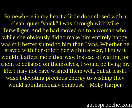 Somewhere in my heart a little door closed with a clean, quiet "snick." I was through with Mike Terwilliger. And he had moved on to a woman who, while she obviously didn't make him entirely happy, was still better suited to him than I was. Whether he stayed with her or left her within a year, I knew it wouldn't affect me either way. Instead of waiting for them to collapse on themselves, I would be living my life. I may not have wished them well, but at least I wasn't devoting precious energy to wishing they would spontaneously combust. - Molly Harper