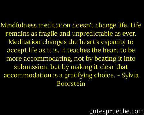 Mindfulness meditation doesn't change life. Life remains as fragile and unpredictable as ever. Meditation changes the heart's capacity to accept life as it is. It teaches the heart to be more accommodating, not by beating it into submission, but by making it clear that accommodation is a gratifying choice. - Sylvia Boorstein