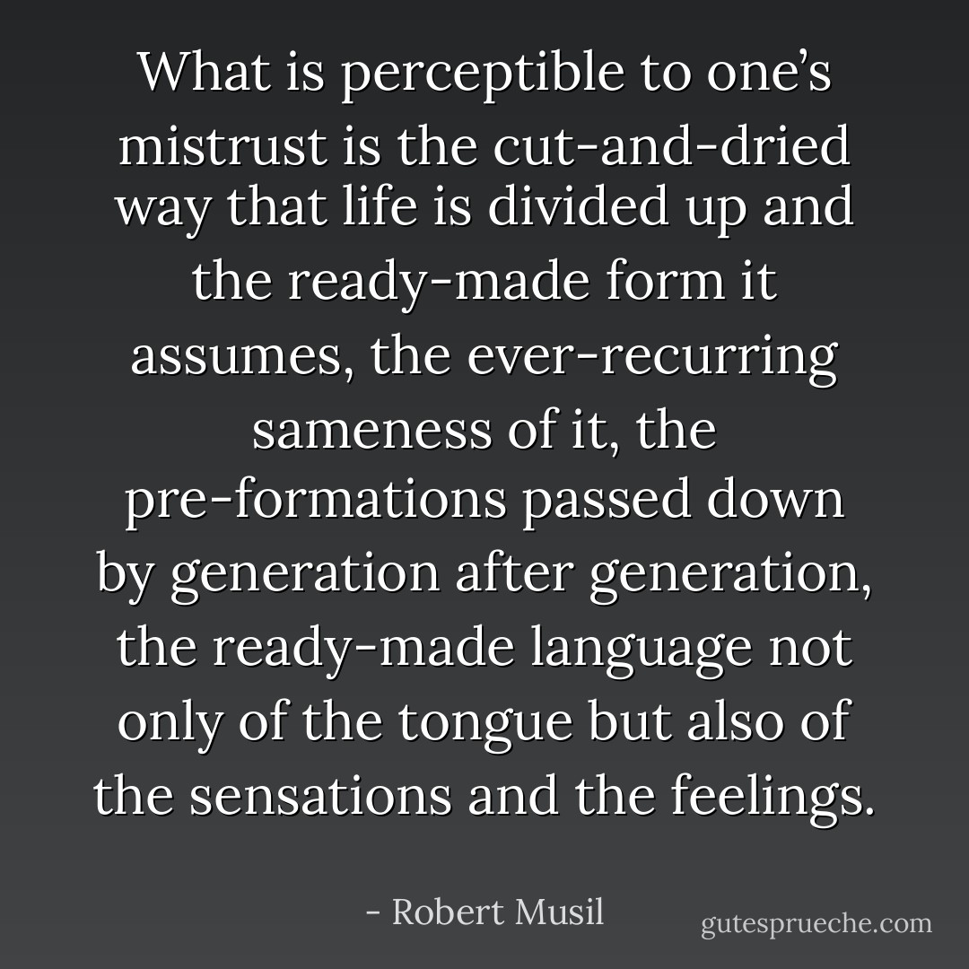 What is perceptible to one’s mistrust is the cut-and-dried way that life is divided up and the ready-made form it assumes, the ever-recurring sameness of it, the pre-formations passed down by generation after generation, the ready-made language not only of the tongue but also of the sensations and the feelings.  - Robert Musil