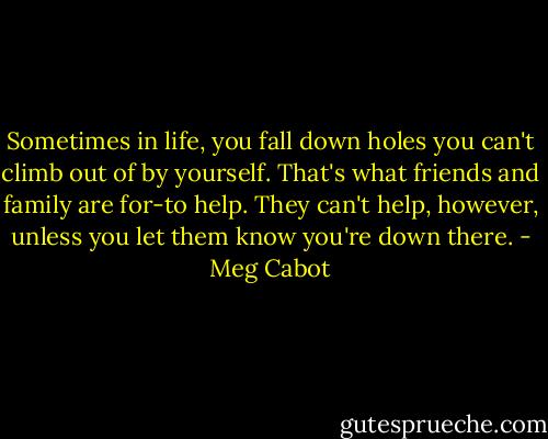 Sometimes in life, you fall down holes you can't climb out of by yourself. That's what friends and family are for-to help. They can't help, however, unless you let them know you're down there. - Meg Cabot