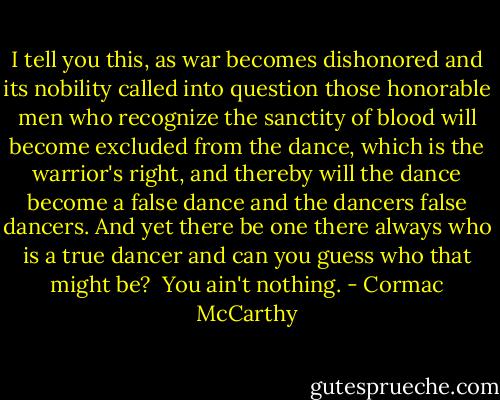 I tell you this, as war becomes<br />dishonored and its nobility called into question those honorable men who recognize the sanctity of blood will become excluded from the dance, which is the warrior's right, and thereby will the dance become a false dance and the dancers false dancers. And yet there be one there always who is a true dancer and can you guess who that might be?<br /><br />You ain't nothing. - Cormac McCarthy