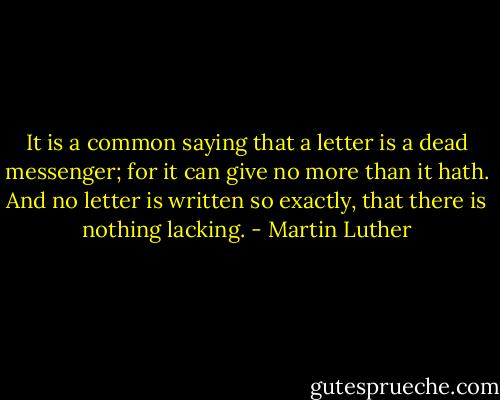 It is a common saying that a letter is a dead messenger; for it can give no more than it hath. And no letter is written so exactly, that there is nothing lacking. - Martin Luther