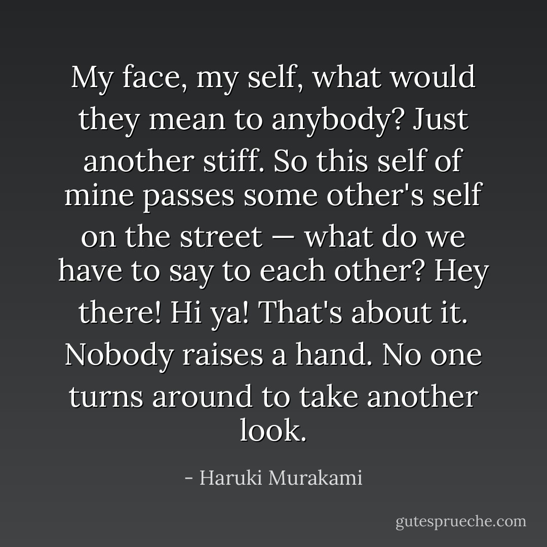 My face, my self, what would they mean to anybody? Just another stiff. So this self of mine passes some other's self on the street — what do we have to say to each other? <i>Hey there! Hi ya!</i><br />That's about it. Nobody raises a hand. No one turns around to take another look. - Haruki Murakami