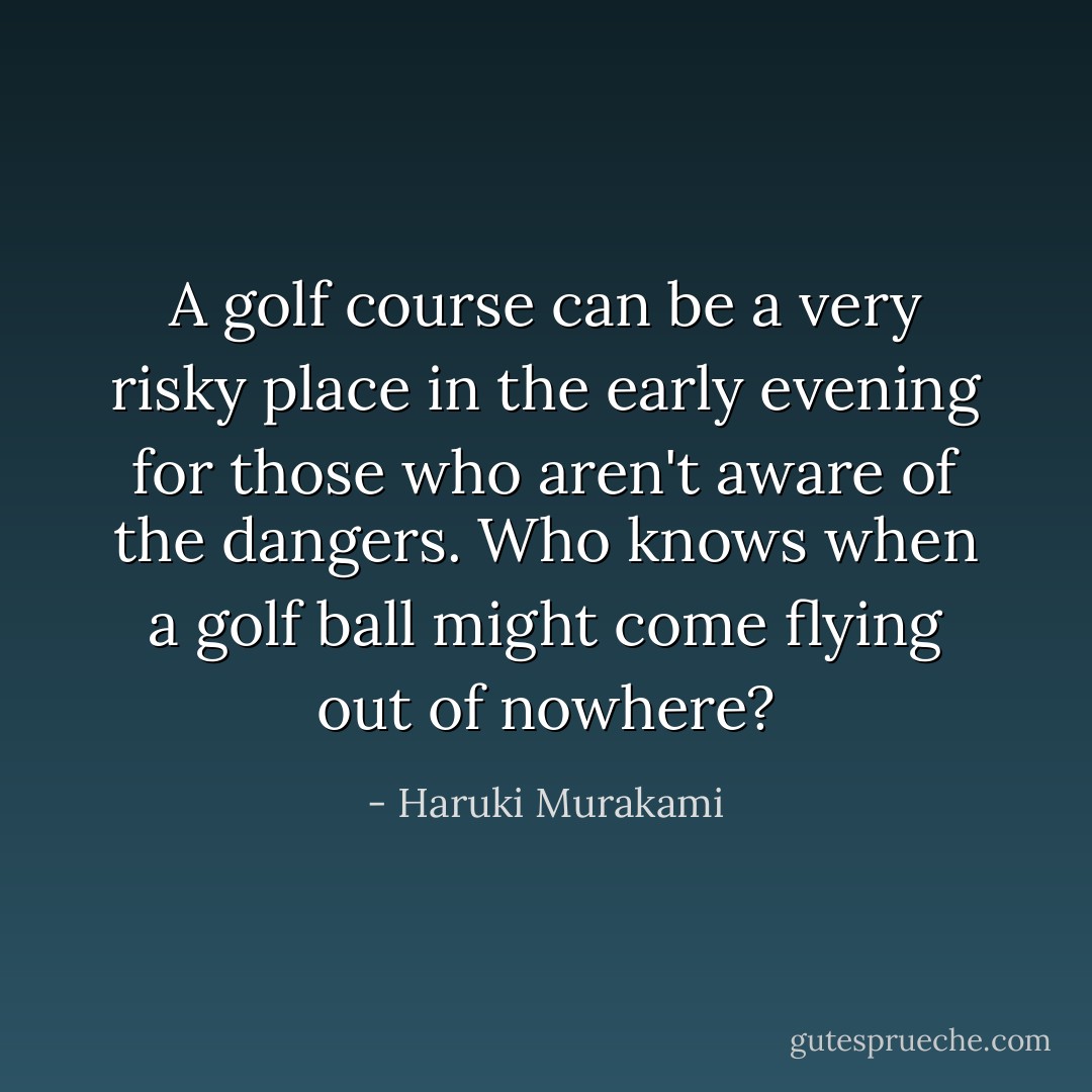 A golf course can be a very risky place in the early evening for those who aren't aware of the dangers. Who knows when a golf ball might come flying out of nowhere? - Haruki Murakami