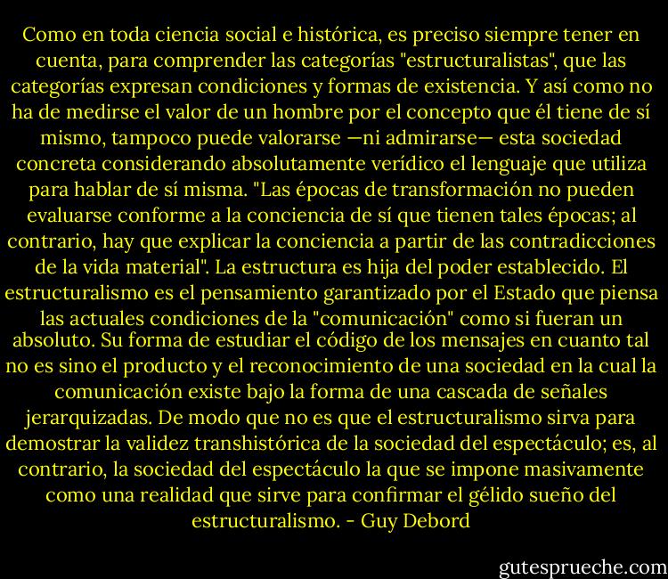 Como en toda ciencia social e histórica, es preciso siempre tener en cuenta, para comprender las categorías "estructuralistas", que las categorías expresan condiciones y formas de existencia. Y así como no ha de medirse el valor de un hombre por el concepto que él tiene de sí mismo, tampoco puede valorarse —ni admirarse— esta sociedad concreta considerando absolutamente verídico el lenguaje que utiliza para hablar de sí misma. "Las épocas de transformación no pueden evaluarse conforme a la conciencia de sí que tienen tales épocas; al contrario, hay que explicar la conciencia a partir de las contradicciones de la vida material". La estructura es hija del poder establecido. El estructuralismo es el pensamiento garantizado por el Estado que piensa las actuales condiciones de la "comunicación" como si fueran un absoluto. Su forma de estudiar el código de los mensajes en cuanto tal no es sino el producto y el reconocimiento de una sociedad en la cual la comunicación existe bajo la forma de una cascada de señales jerarquizadas. De modo que no es que el estructuralismo sirva para demostrar la validez transhistórica de la sociedad del espectáculo; es, al contrario, la sociedad del espectáculo la que se impone masivamente como una realidad que sirve para confirmar el gélido sueño del estructuralismo. - Guy Debord