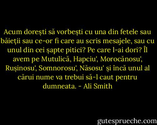 Acum dorești să vorbești cu una din fetele sau băieții sau ce-or fi care au scris mesajele, sau cu unul din cei șapte pitici? Pe care l-ai dori? Îl avem pe Mutulică, Hapciu', Morocănosu', Rușinosu', Somnorosu', Năsosu' și încă unul al cărui nume va trebui să-l caut pentru dumneata. - Ali Smith