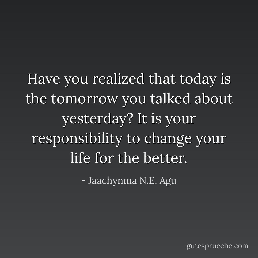 Have you realized that today is the tomorrow you talked about yesterday? It is your responsibility to change your life for the better. - Jaachynma N.E. Agu