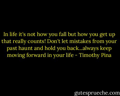 In life it's not how you fall but how you get up that really counts! Don't let mistakes from your past haunt and hold you back...always keep moving forward in your life - Timothy Pina