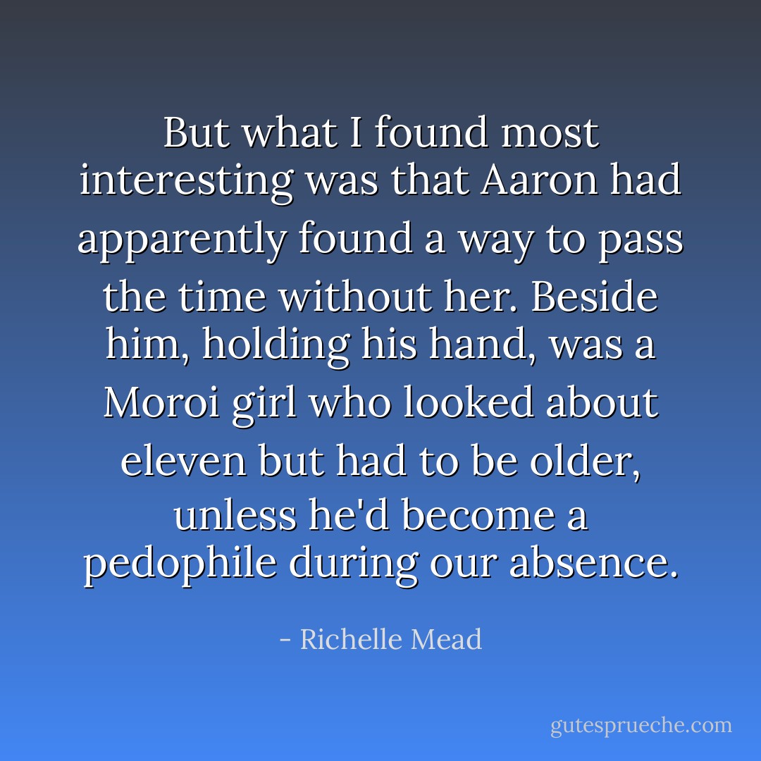But what I found most interesting was that Aaron had apparently found a way to pass the time without her. Beside him, holding his hand, was a Moroi girl who looked about eleven but had to be older, unless he'd become a pedophile during our absence. - Richelle Mead