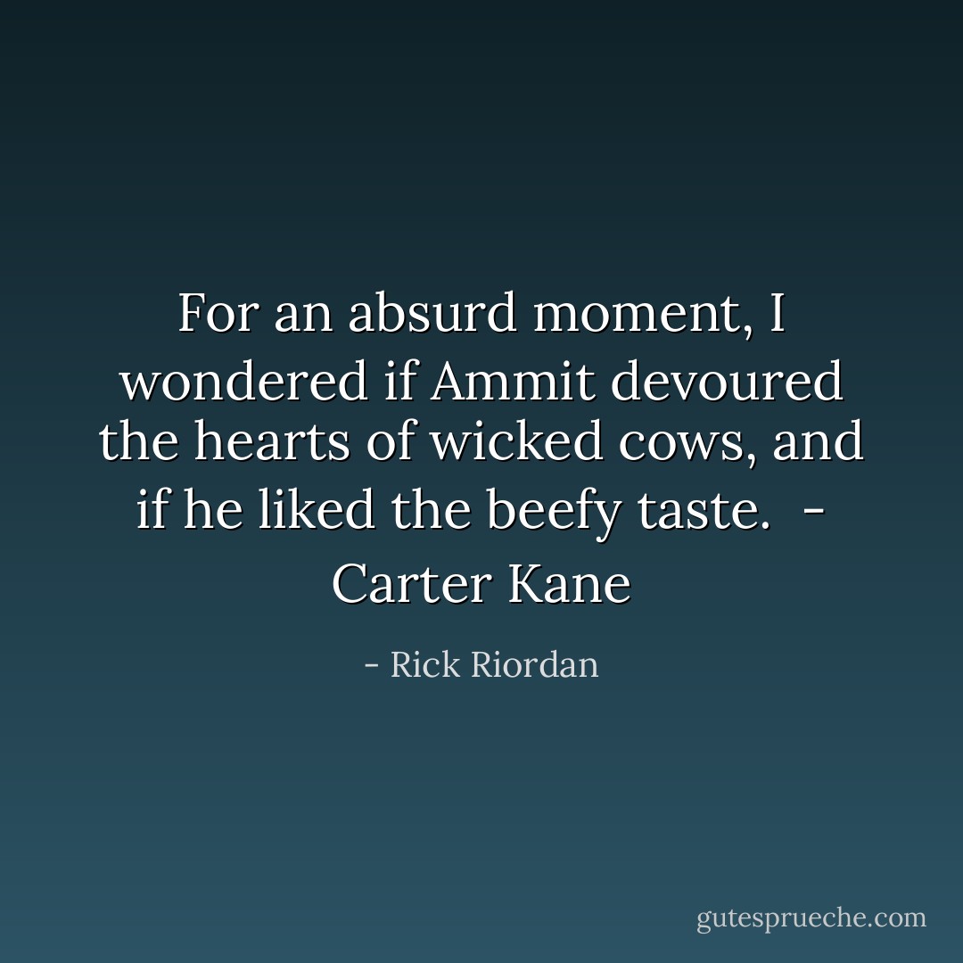 For an absurd moment, I wondered if Ammit devoured the hearts of wicked cows, and if he liked the beefy taste.<br /><br />- Carter Kane - Rick Riordan