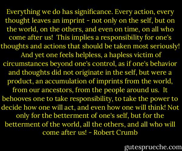 Everything we do has significance. Every action, every thought leaves an imprint - not only on the self, but on the world, on the others, and even on time, on all who come after us!<br /><br />This implies a responsibility for one's thoughts and actions that should be taken most seriously!<br /><br />And yet one feels helpless, a hapless victim of circumstances beyond one's control, as if one's behavior and thoughts did not originate in the self, but were a product, an accumulation of imprints from the world, from our ancestors, from the people around us.<br /><br />It behooves one to take responsibility, to take the power to decide how one will act, and even how one will think! Not only for the betterment of one's self, but for the betterment of the world, all the others, and all who will come after us! - Robert Crumb