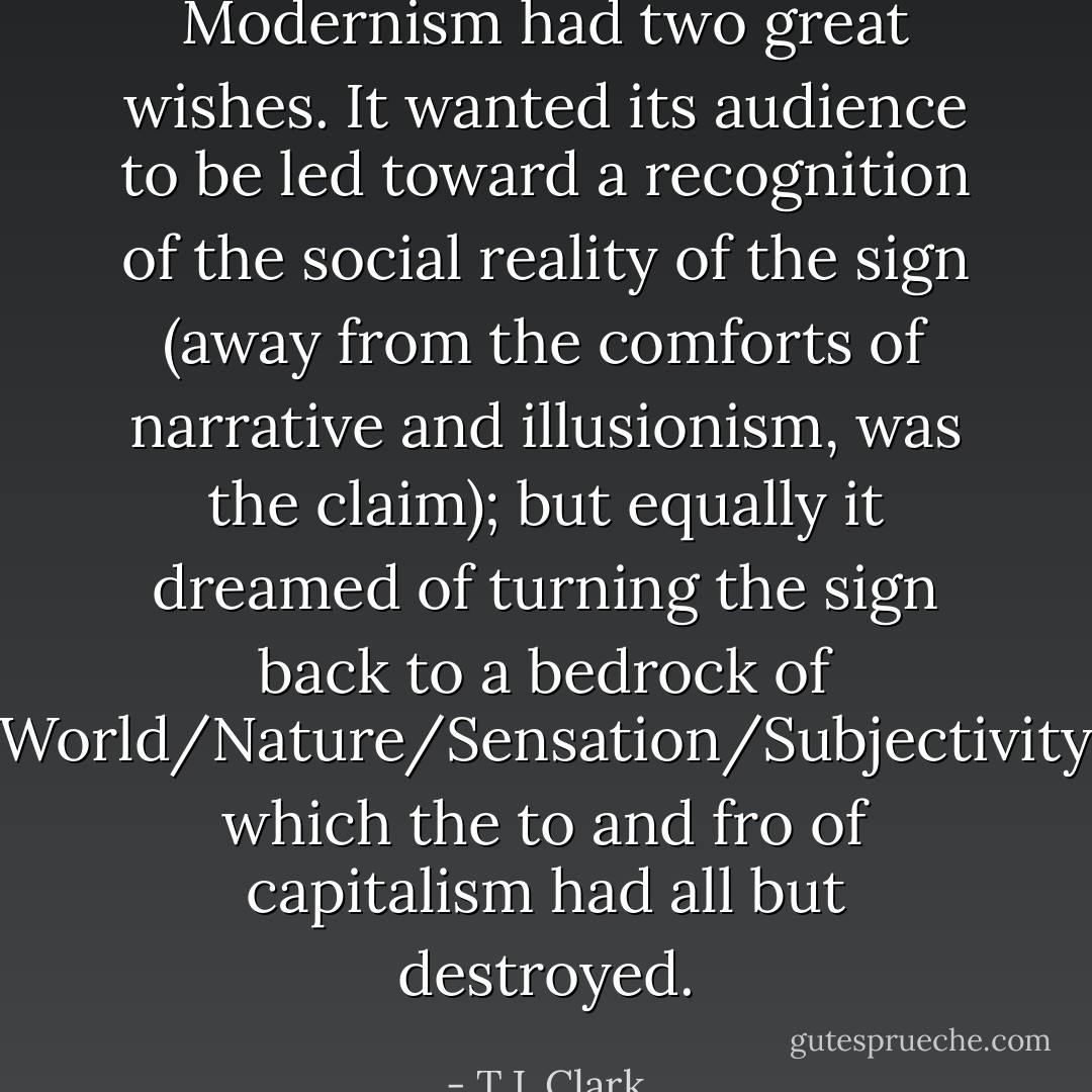 Modernism had two great wishes. It wanted its audience to be led toward a recognition of the social reality of the sign (away from the comforts of narrative and illusionism, was the claim); but equally it dreamed of turning the sign back to a bedrock of World/Nature/Sensation/Subjectivity which the to and fro of capitalism had all but destroyed. - T.J. Clark