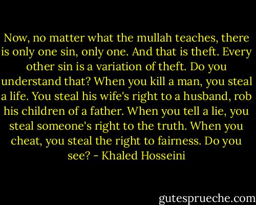 Now, no matter what the mullah teaches, there is only one sin, only one. And that is theft. Every other sin is a variation of theft. Do you understand that? When you kill a man, you steal a life. You steal his wife's right to a husband, rob his children of a father. When you tell a lie, you steal someone's right to the truth. When you cheat, you steal the right to fairness. Do you see? - Khaled Hosseini