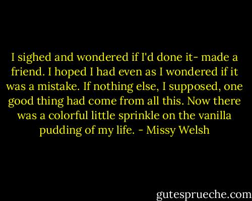 I sighed and wondered if I'd done it- made a friend. I hoped I had even as I wondered if it was a mistake. If nothing else, I supposed, one good thing had come from all this. Now there was a colorful little sprinkle on the vanilla pudding of my life. - Missy Welsh