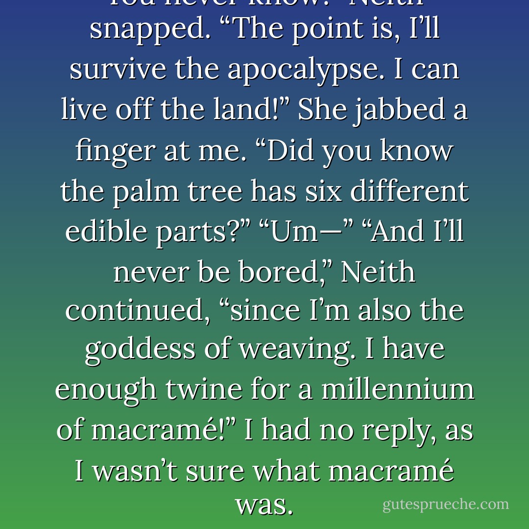 You never know!” Neith snapped. “The point is, I’ll survive the apocalypse. I can live off the land!” She jabbed a finger at me. “Did you know the palm tree has six different edible parts?”<br />“Um—”<br />“And I’ll never be bored,” Neith continued, “since I’m also the goddess of weaving. I have enough twine for a millennium of macramé!”<br />I had no reply, as I wasn’t sure what macramé was. - Rick Riordan