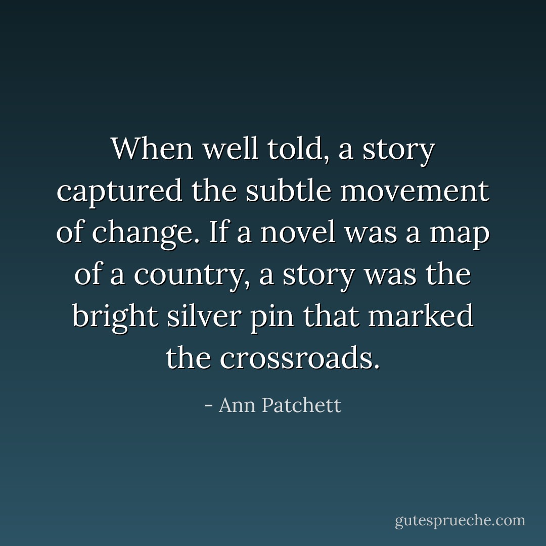 When well told, a story captured the subtle movement of change. If a novel was a map of a country, a story was the bright silver pin that marked the crossroads. - Ann Patchett