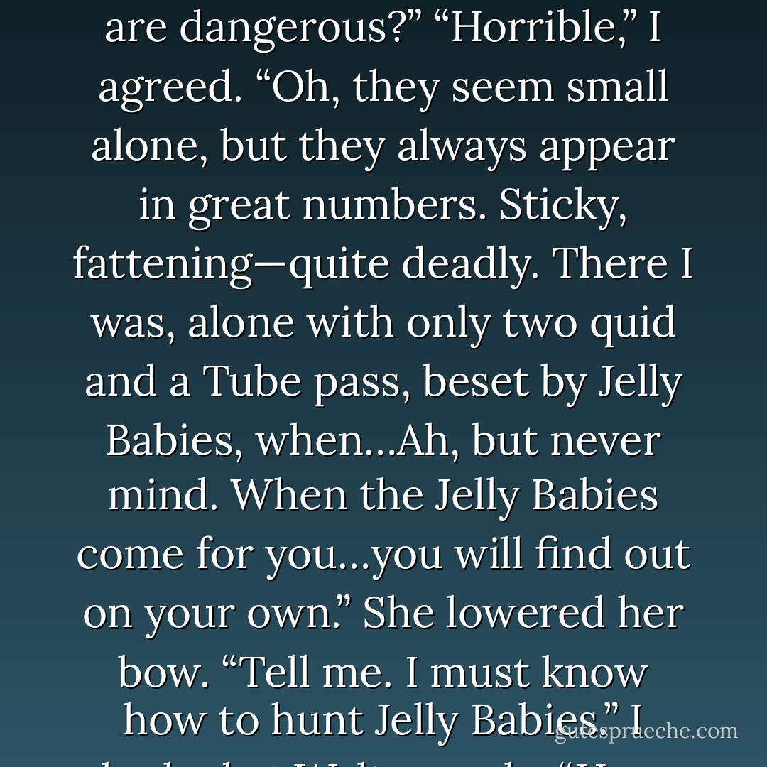 I lifted my wand, hoping she would see this as a dramatic move, not a threat. “Why once, in my bunker at Charing Cross Station, I stalked the<br />deadly prey known as Jelly Babies.”<br />Neith’s eyes widened. “They are dangerous?”<br />“Horrible,” I agreed. “Oh, they seem small alone, but they always appear in great numbers. Sticky, fattening—quite deadly. There I was, alone<br />with only two quid and a Tube pass, beset by Jelly Babies, when…Ah, but never mind. When the Jelly Babies come for you…you will find out on<br />your own.”<br />She lowered her bow. “Tell me. I must know how to hunt Jelly Babies.”<br />I looked at Walt gravely. “How many months have I trained you, Walt?”<br />“Seven,” he said. “Almost eight.”<br />“And have I ever deemed you worthy of hunting Jelly Babies with me?”<br />“Uh…no. - Rick Riordan