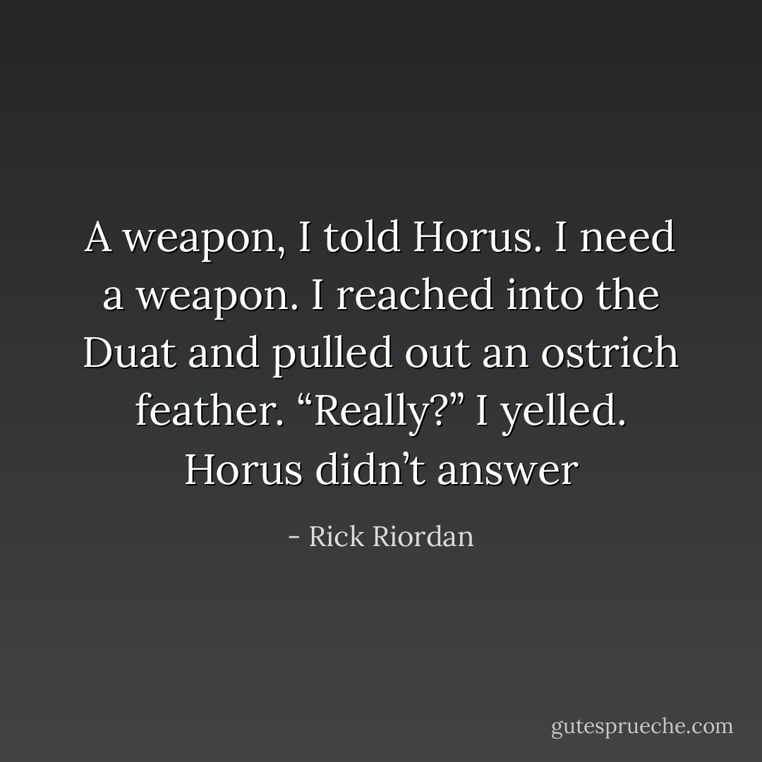 A weapon, I told Horus. I need a weapon.<br />I reached into the Duat and pulled out an ostrich feather.<br />“Really?” I yelled.<br />Horus didn’t answer - Rick Riordan