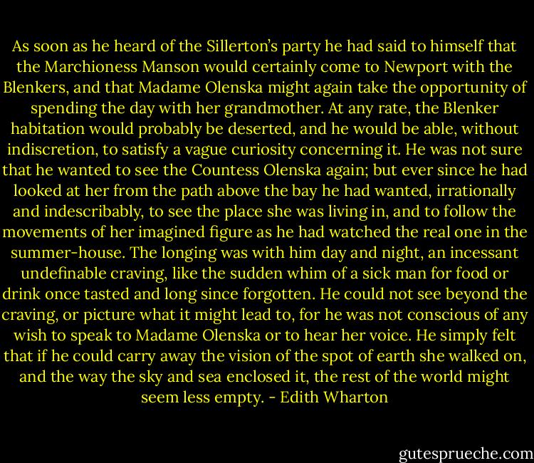As soon as he heard of the Sillerton’s party he had said to himself that the Marchioness Manson would certainly come to Newport with the Blenkers, and that Madame Olenska might again take the opportunity of spending the day with her grandmother. At any rate, the Blenker habitation would probably be deserted, and he would be able, without indiscretion, to satisfy a vague curiosity concerning it. He was not sure that he wanted to see the Countess Olenska again; but ever since he had looked at her from the path above the bay he had wanted, irrationally and indescribably, to see the place she was living in, and to follow the movements of her imagined figure as he had watched the real one in the summer-house. The longing was with him day and night, an incessant undefinable craving, like the sudden whim of a sick man for food or drink once tasted and long since forgotten. He could not see beyond the craving, or picture what it might lead to, for he was not conscious of any wish to speak to Madame Olenska or to hear her voice. He simply felt that if he could carry away the vision of the spot of earth she walked on, and the way the sky and sea enclosed it, the rest of the world might seem less empty. - Edith Wharton