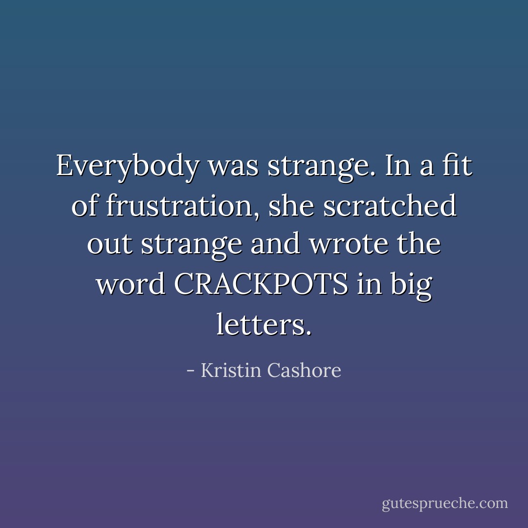 Everybody was strange. In a fit of frustration, she scratched out strange and wrote the word CRACKPOTS in big letters. - Kristin Cashore