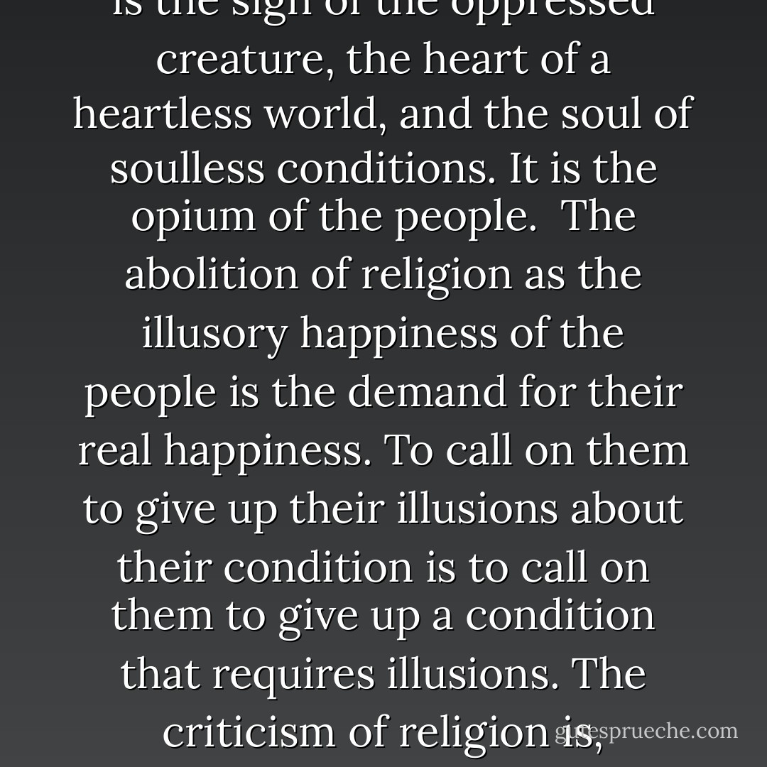 The foundation of irreligious criticism is: Man makes religion, religion does not make man. Religion is, indeed, the self-consciousness and self-esteem of man who has either not yet won through to himself, or has already lost himself again. But man is no abstract being squatting outside the world. Man is the world of man – state, society. This state and this society produce religion, which is an inverted consciousness of the world, because they are an inverted world...<br /><br />Religious suffering is, at one and the same time, the expression of real suffering and a protest against real suffering. Religion is the sigh of the oppressed creature, the heart of a heartless world, and the soul of soulless conditions. It is the opium of the people.<br /><br />The abolition of religion as the illusory happiness of the people is the demand for their real happiness. To call on them to give up their illusions about their condition is to call on them to give up a condition that requires illusions. The criticism of religion is, therefore, in embryo, the criticism of that vale of tears of which religion is the halo.<br /><br />Criticism has plucked the imaginary flowers on the chain not in order that man shall continue to bear that chain without fantasy or consolation, but so that he shall throw off the chain and pluck the living flower. The criticism of religion disillusions man, so that he will think, act, and fashion his reality like a man who has discarded his illusions and regained his senses, so that he will move around himself as his own true Sun. Religion is only the illusory Sun which revolves around man as long as he does not revolve around himself. - Karl Marx
