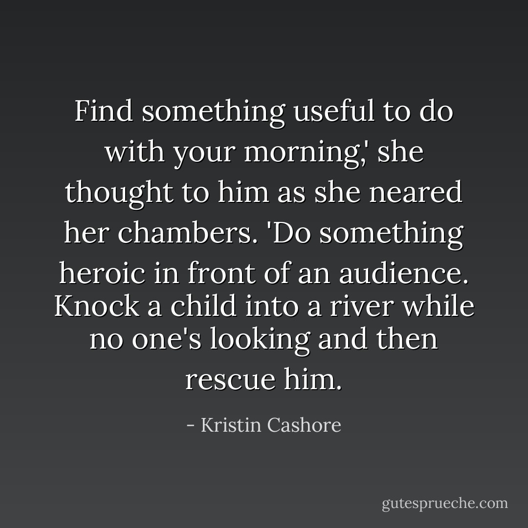Find something useful to do with your morning,' she thought to him as she neared her chambers. 'Do something heroic in front of an audience. Knock a child into a river while no one's looking and then rescue him. - Kristin Cashore