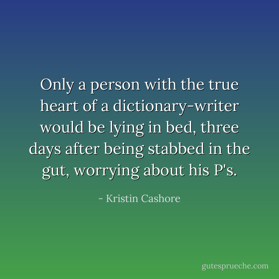Only a person with the true heart of a dictionary-writer would be lying in bed, three days after being stabbed in the gut, worrying about his P's. - Kristin Cashore