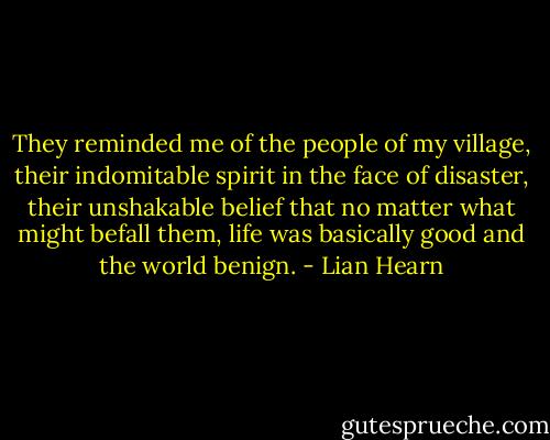 They reminded me of the people of my village, their indomitable spirit in the face of disaster, their unshakable belief that no matter what might befall them, life was basically good and the world benign. - Lian Hearn