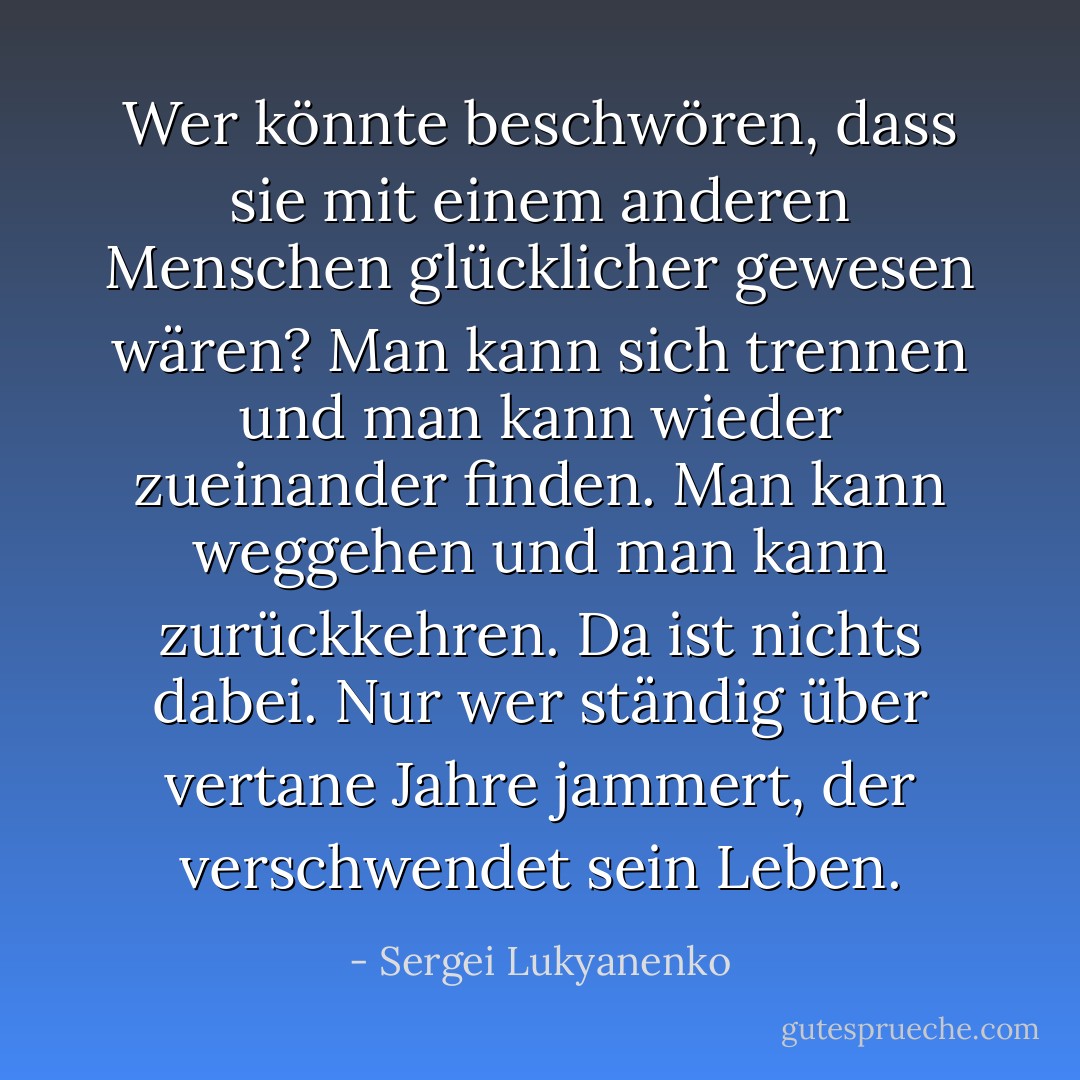 Wer könnte beschwören, dass sie mit einem anderen Menschen glücklicher gewesen wären? Man kann sich trennen und man kann wieder zueinander finden. Man kann weggehen und man kann zurückkehren. Da ist nichts dabei. Nur wer ständig über vertane Jahre jammert, der verschwendet sein Leben. - Sergei Lukyanenko