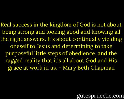 Real success in the kingdom of God is not about being strong and looking good and knowing all the right answers. It's about continually yielding oneself to Jesus and determining to take purposeful little steps of obedience, and the ragged reality that it's all about God and His grace at work in us. - Mary Beth Chapman