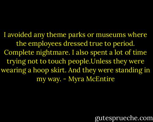 I avoided any theme parks or museums where the employees dressed true to period. Complete nightmare. I also spent a lot of time trying not to touch people.Unless they were wearing a hoop skirt. And they were standing in my way. - Myra McEntire