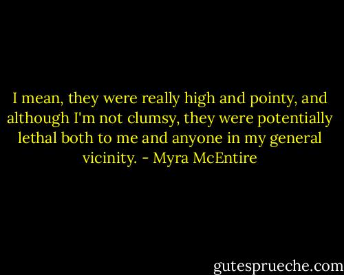 I mean, they were really high and pointy, and although I'm not clumsy, they were potentially lethal both to me and anyone in my general vicinity. - Myra McEntire