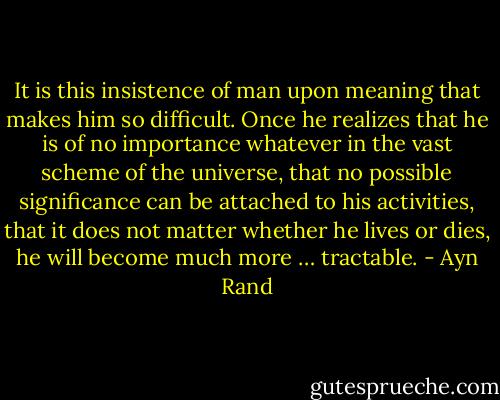 It is this insistence of man upon meaning that makes him so difficult. Once he realizes that he is of no importance whatever in the vast scheme of the universe, that no possible significance can be attached to his activities, that it does not matter whether he lives or dies, he will become much more … tractable. - Ayn Rand