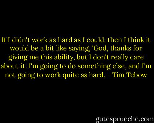 If I didn't work as hard as I could, then I think it would be a bit like saying, 'God, thanks for giving me this ability, but I don't really care about it. I'm going to do something else, and I'm not going to work quite as hard. - Tim Tebow