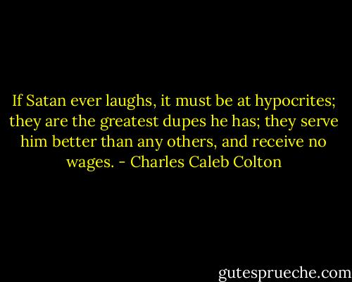 If Satan ever laughs, it must be at hypocrites; they are the greatest dupes he has; they serve him better than any others, and receive no wages. - Charles Caleb Colton