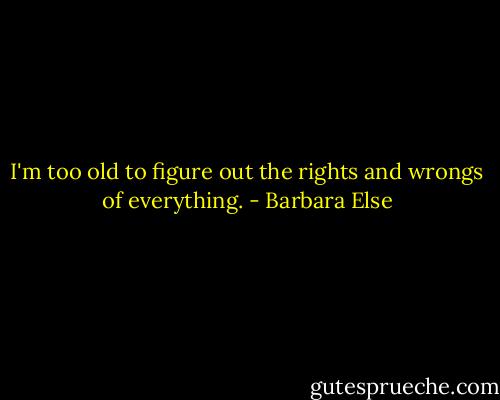 I'm too old to figure out the rights and wrongs of everything. - Barbara Else