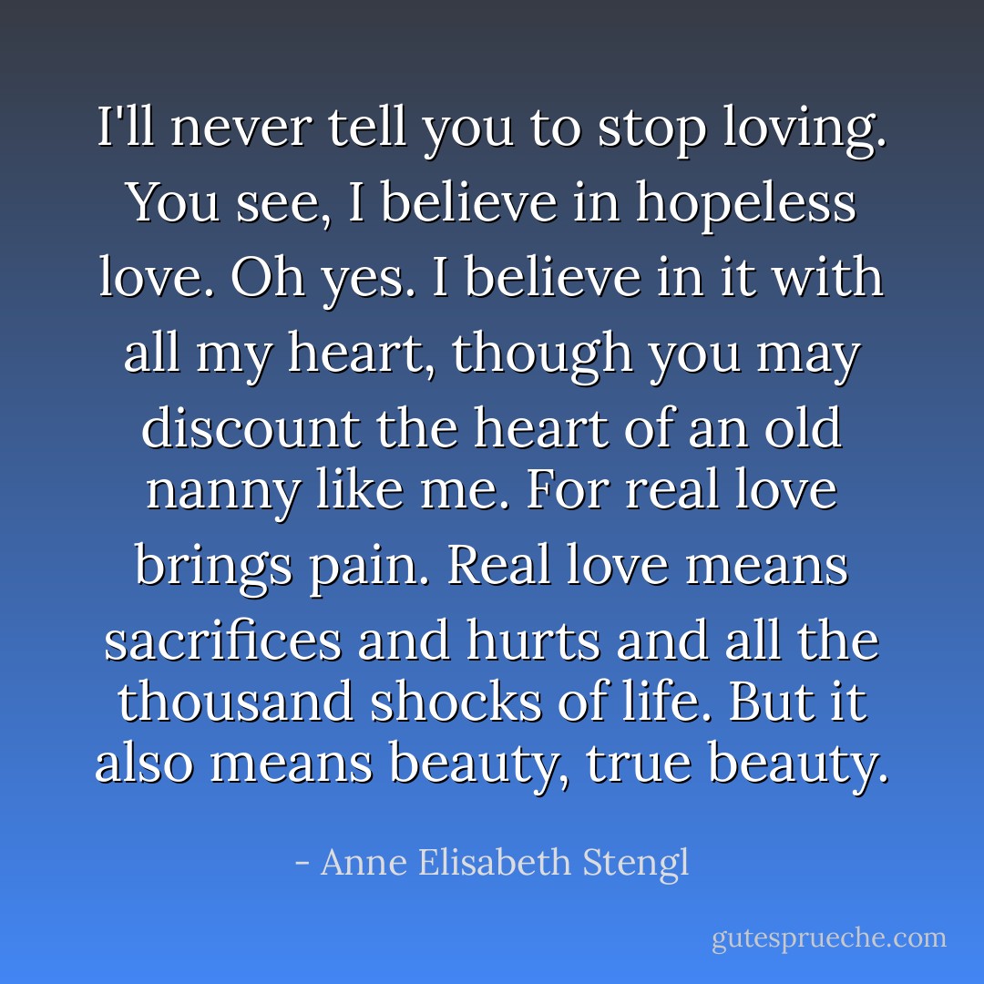 I'll never tell you to stop loving. You see, I believe in hopeless love. Oh yes. I believe in it with all my heart, though you may discount the heart of an old nanny like me. For real love brings pain. Real love means sacrifices and hurts and all the thousand shocks of life. But it also means beauty, true beauty. - Anne Elisabeth Stengl