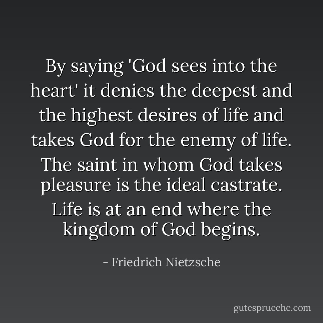 By saying 'God sees into the heart' it denies the deepest and the highest desires of life and takes God for the enemy of life. The saint in whom God takes pleasure is the ideal castrate. Life is at an end where the kingdom of God begins. - Friedrich Nietzsche